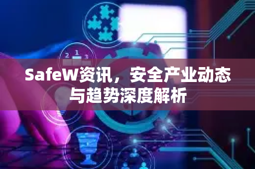 SafeW资讯，安全产业动态与趋势深度解析