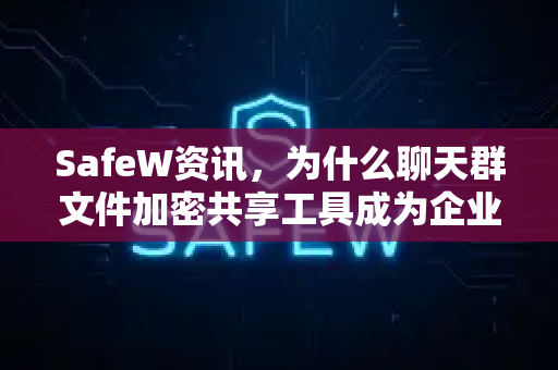 SafeW资讯，为什么聊天群文件加密共享工具成为企业协作新刚需？