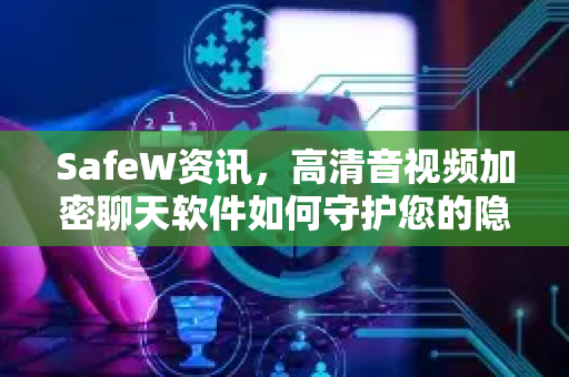 SafeW资讯，高清音视频加密聊天软件如何守护您的隐私安全？