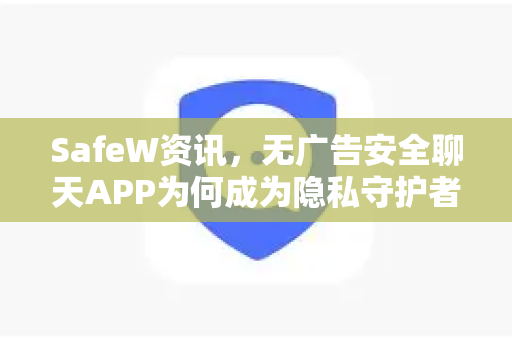 SafeW资讯，无广告安全聊天APP为何成为隐私守护者的首选