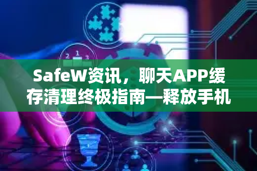 SafeW资讯，聊天APP缓存清理终极指南—释放手机空间，提升运行速度