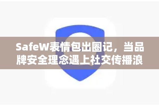 SafeW表情包出圈记，当品牌安全理念遇上社交传播浪潮