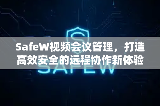 SafeW视频会议管理，打造高效安全的远程协作新体验