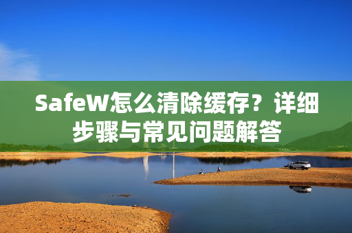 SafeW怎么清除缓存？详细步骤与常见问题解答