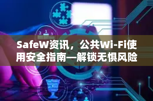 SafeW资讯，公共Wi-Fi使用安全指南—解锁无惧风险的网络体验