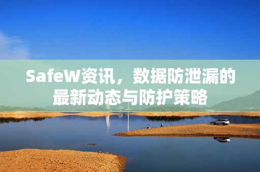 SafeW资讯，数据防泄漏的最新动态与防护策略