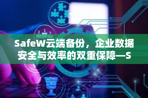 SafeW云端备份，企业数据安全与效率的双重保障—SafeW资讯深度解析