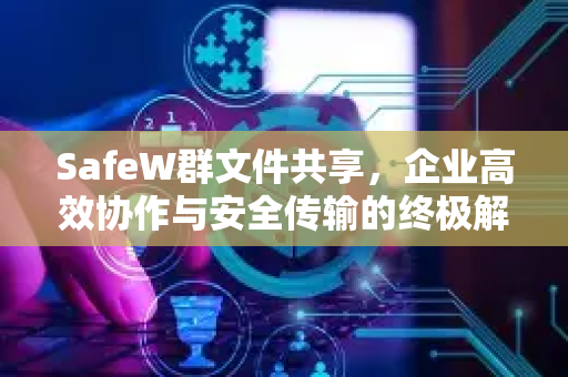 SafeW群文件共享，企业高效协作与安全传输的终极解决方案