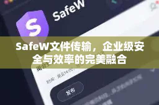 SafeW文件传输，企业级安全与效率的完美融合
