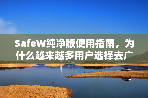 SafeW纯净版使用指南，为什么越来越多用户选择去广告纯净体验