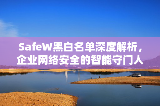SafeW黑白名单深度解析，企业网络安全的智能守门人