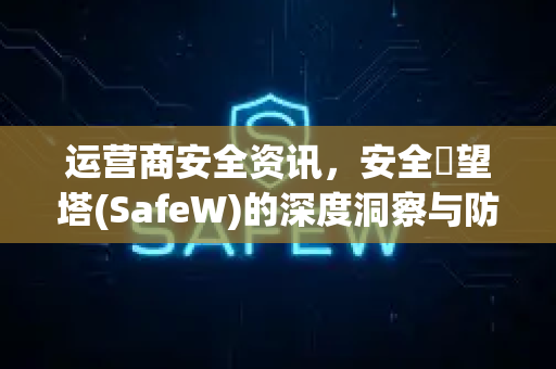 运营商安全资讯，安全瞭望塔(SafeW)的深度洞察与防护指南