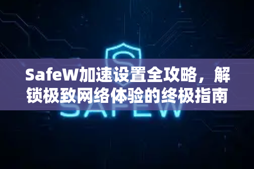 SafeW加速设置全攻略，解锁极致网络体验的终极指南