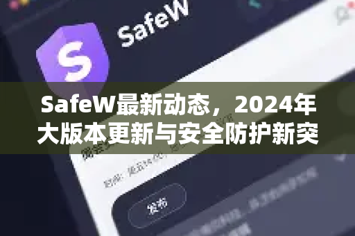 SafeW最新动态，2024年大版本更新与安全防护新突破