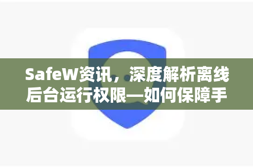 SafeW资讯，深度解析离线后台运行权限—如何保障手机安全与续航