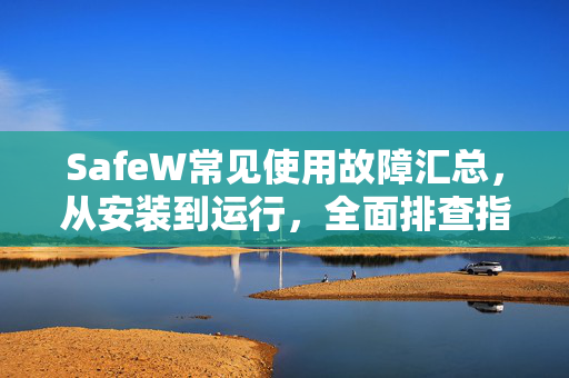 SafeW常见使用故障汇总，从安装到运行，全面排查指南