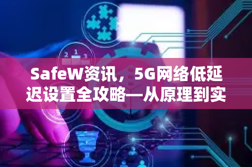 SafeW资讯，5G网络低延迟设置全攻略—从原理到实操