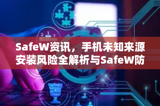 SafeW资讯，手机未知来源安装风险全解析与SafeW防护指南