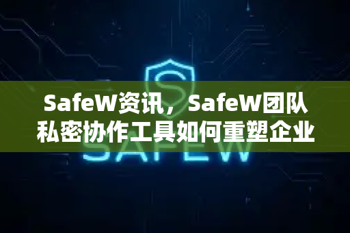 SafeW资讯，SafeW团队私密协作工具如何重塑企业安全沟通新范式