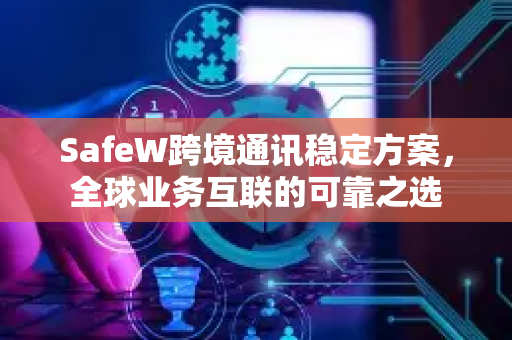 SafeW跨境通讯稳定方案，全球业务互联的可靠之选