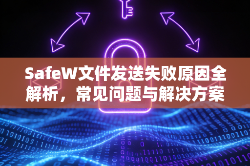 SafeW文件发送失败原因全解析，常见问题与解决方案