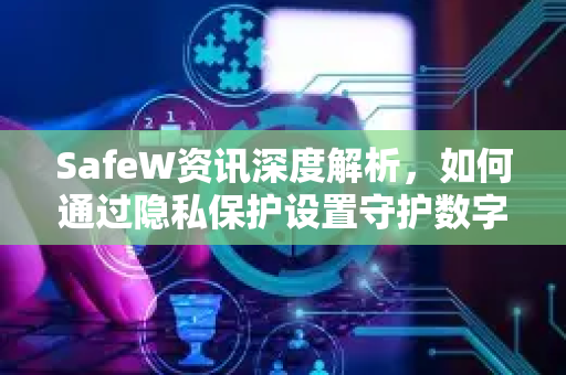 SafeW资讯深度解析，如何通过隐私保护设置守护数字安全？