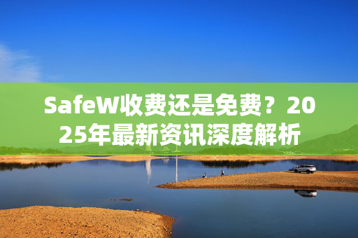 SafeW收费还是免费？2025年最新资讯深度解析