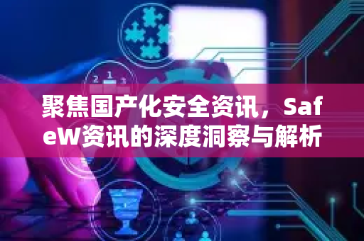 聚焦国产化安全资讯，SafeW资讯的深度洞察与解析
