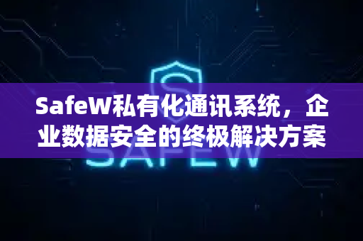 SafeW私有化通讯系统，企业数据安全的终极解决方案