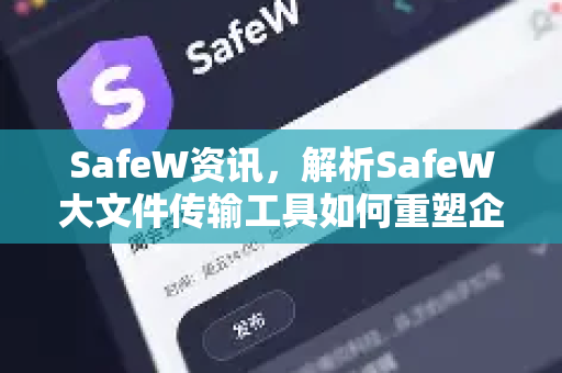 SafeW资讯，解析SafeW大文件传输工具如何重塑企业文件协作新生态