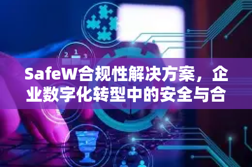 SafeW合规性解决方案，企业数字化转型中的安全与合规双引擎