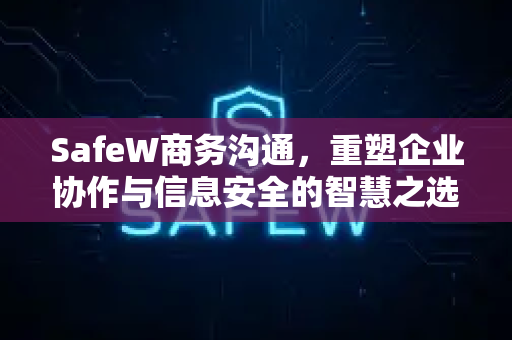 SafeW商务沟通，重塑企业协作与信息安全的智慧之选