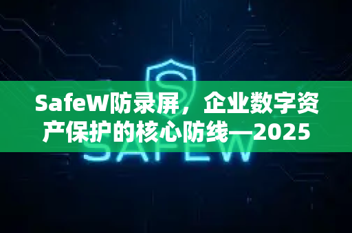 SafeW防录屏，企业数字资产保护的核心防线—2025最新资讯深度解析