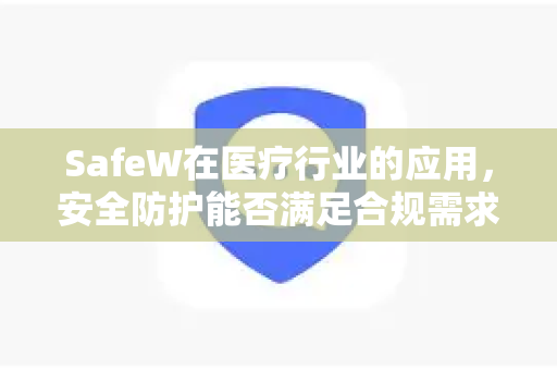SafeW在医疗行业的应用，安全防护能否满足合规需求？SafeW资讯深度解析