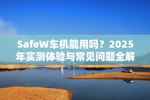 SafeW车机能用吗？2025年实测体验与常见问题全解析