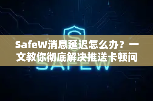 SafeW消息延迟怎么办？一文教你彻底解决推送卡顿问题