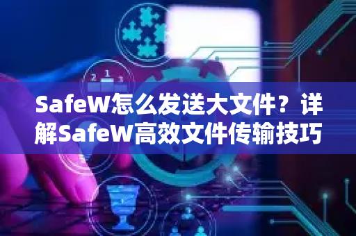 SafeW怎么发送大文件？详解SafeW高效文件传输技巧