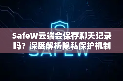 SafeW云端会保存聊天记录吗？深度解析隐私保护机制与用户真实问答