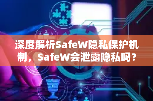 深度解析SafeW隐私保护机制，SafeW会泄露隐私吗？官方回应与用户实测