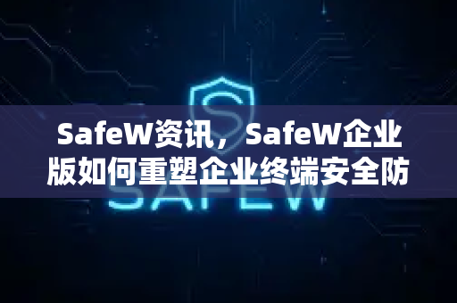 SafeW资讯，SafeW企业版如何重塑企业终端安全防线？
