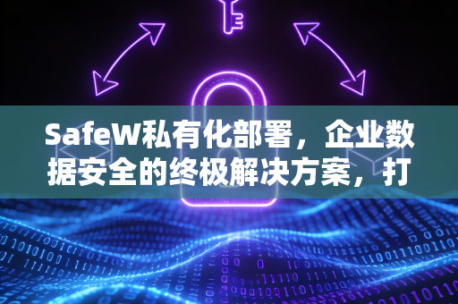 SafeW私有化部署，企业数据安全的终极解决方案，打造专属防护堡垒
