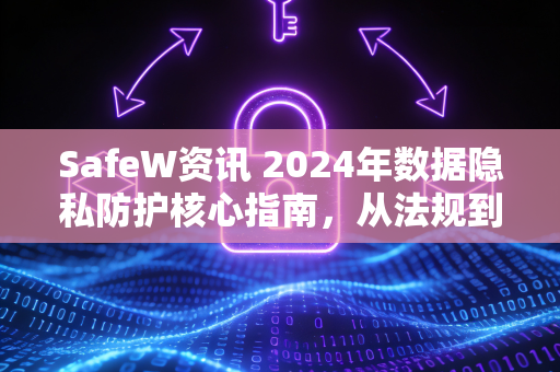 SafeW资讯 2024年数据隐私防护核心指南，从法规到实践的全面洞察