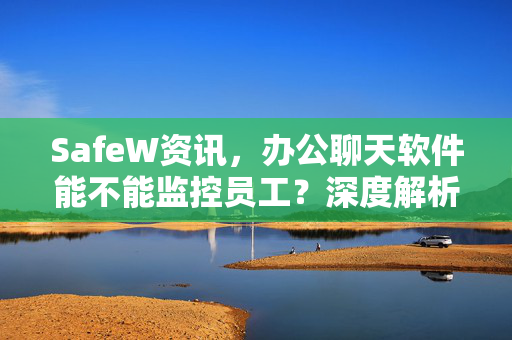 SafeW资讯，办公聊天软件能不能监控员工？深度解析与安全建议